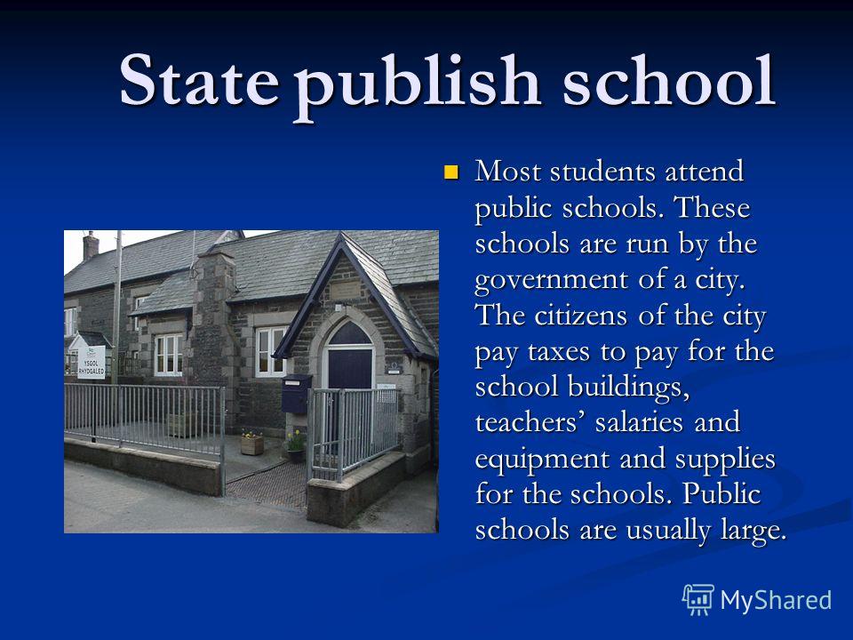 State publish school State publish school Most students attend public schools. These schools are run by the government of a city. The citizens of the city pay taxes to pay for the school buildings, teachers salaries and equipment and supplies for the