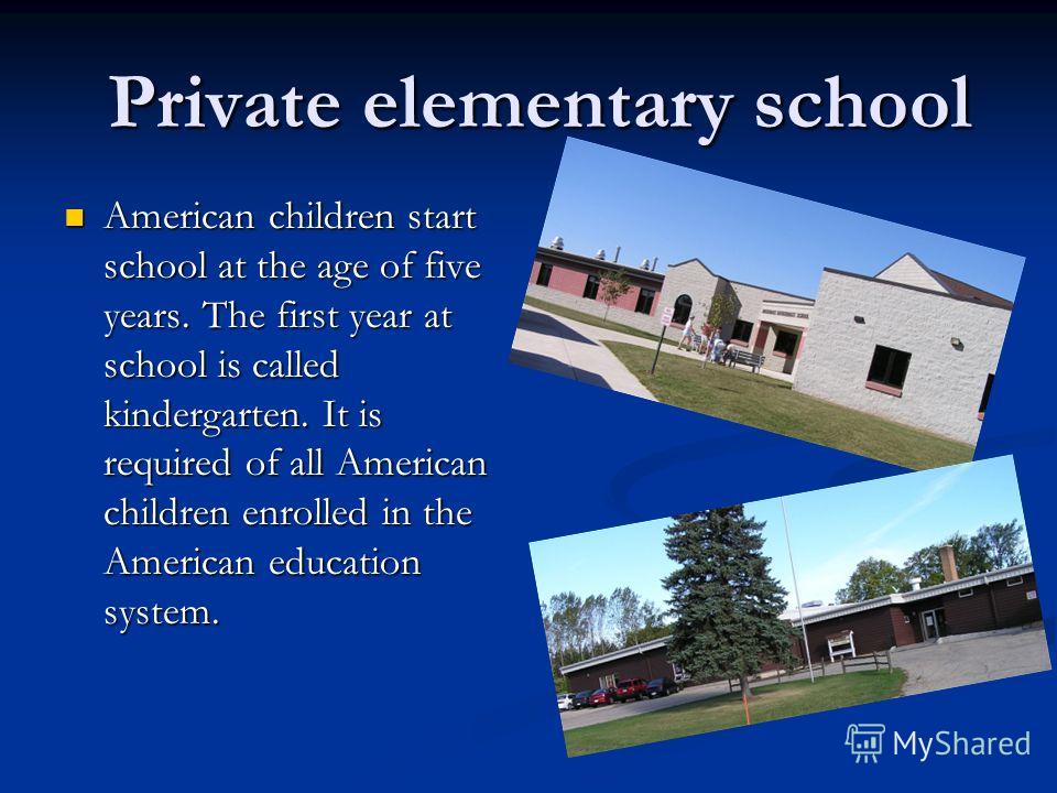 Private elementary school Private elementary school American children start school at the age of five years. The first year at school is called kindergarten. It is required of all American children enrolled in the American education system. American 