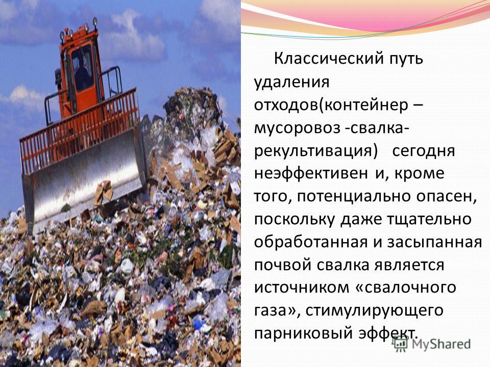 Классический путь удаления отходов(контейнер – мусоровоз -свалка- рекультивация) сегодня неэффективен и, кроме того, потенциально опасен, поскольку даже тщательно обработанная и засыпанная почвой свалка является источником «свалочного газа», стимулир