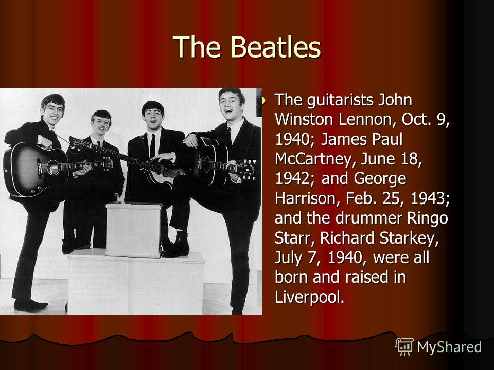 The Beatles The guitarists John Winston Lennon, Oct. 9, 1940; James Paul McCartney, June 18, 1942; and George Harrison, Feb. 25, 1943; and the drummer Ringo Starr, Richard Starkey, July 7, 1940, were all born and raised in Liverpool. The guitarists J