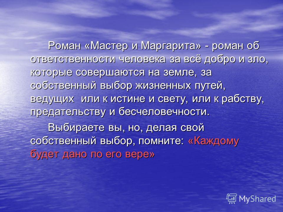 Роман «Мастер и Маргарита» - роман об ответственности человека за всё добро и зло, которые совершаются на земле, за собственный выбор жизненных путей, ведущих или к истине и свету, или к рабству, предательству и бесчеловечности. Выбираете вы, но, дел