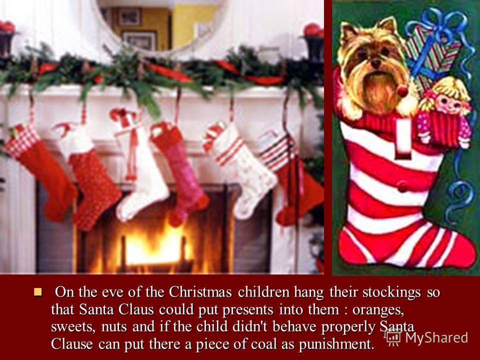 On the eve of the Christmas children hang their stockings so that Santa Claus could put presents into them : oranges, sweets, nuts and if the child didn't behave properly Santa Clause can put there a piece of coal as punishment. On the eve of the Chr