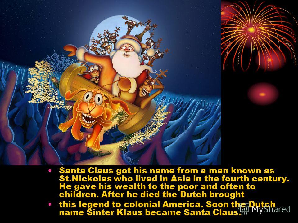 Santa Claus got his name from a man known as St.Nickolas who lived in Asia in the fourth century. He gave his wealth to the poor and often to children. After he died the Dutch brought this legend to colonial America. Soon the Dutch name Sinter Klaus 
