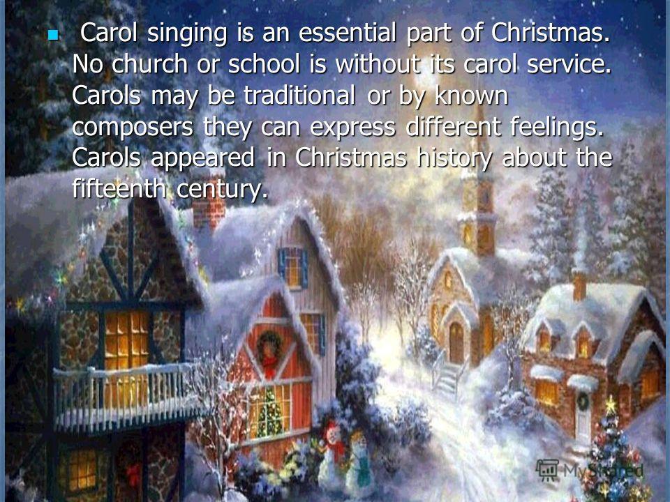Carol singing is an essential part of Christmas. No church or school is without its carol service. Carols may be traditional or by known composers they can express different feelings. Carols appeared in Christmas history about the fifteenth century. 