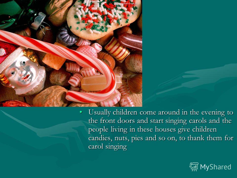 Usually children come around in the evening to the front doors and start singing carols and the people living in these houses give children candies, nuts, pies and so on, to thank them for carol singingUsually children come around in the evening to t