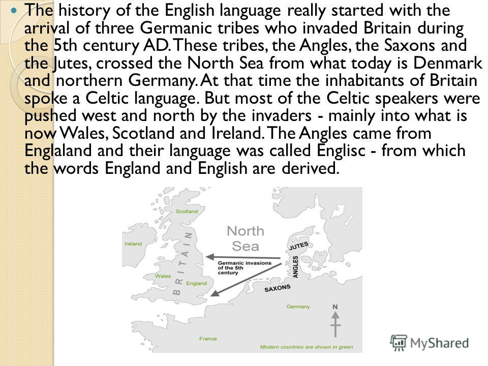 The history of the English language really started with the arrival of three Germanic tribes who invaded Britain during the 5th century AD. These tribes, the Angles, the Saxons and the Jutes, crossed the North Sea from what today is Denmark and north