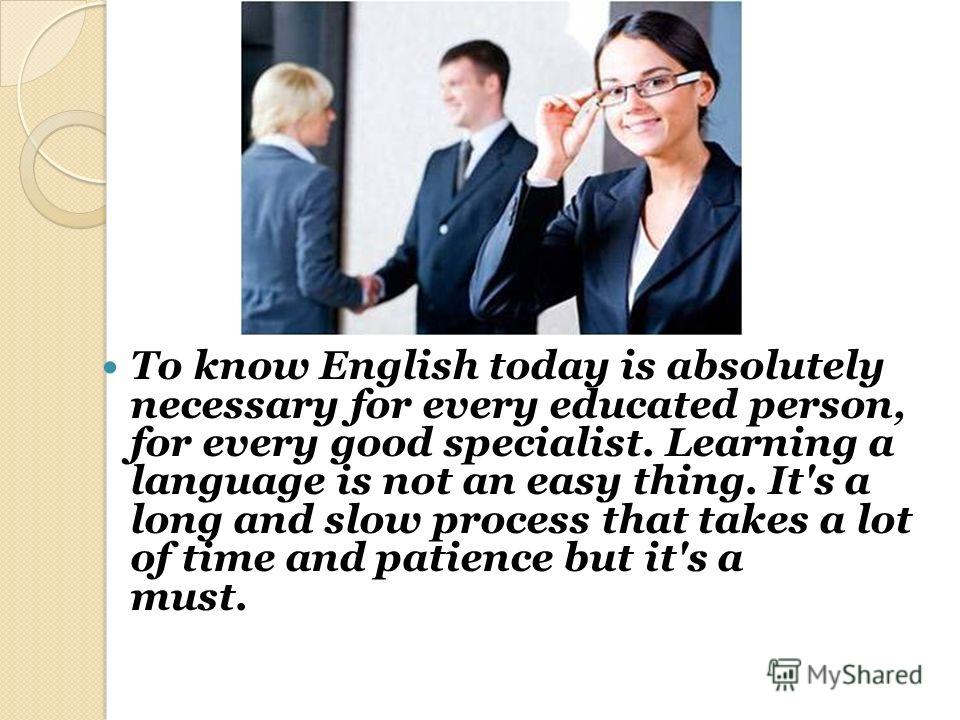 To know English today is absolutely necessary for every educated person, for every good specialist. Learning a language is not an easy thing. It's a long and slow process that takes a lot of time and patience but it's a must.lot of time and patience 