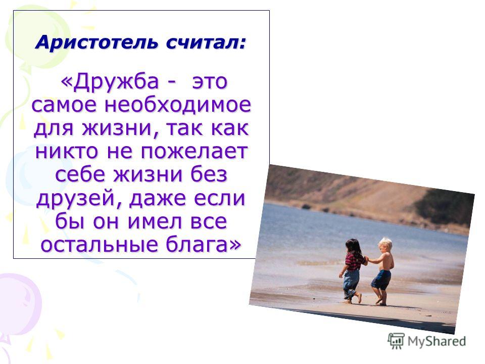 Аристотель считал: «Дружба - это самое необходимое для жизни, так как никто не пожелает себе жизни без друзей, даже если бы он имел все остальные блага»