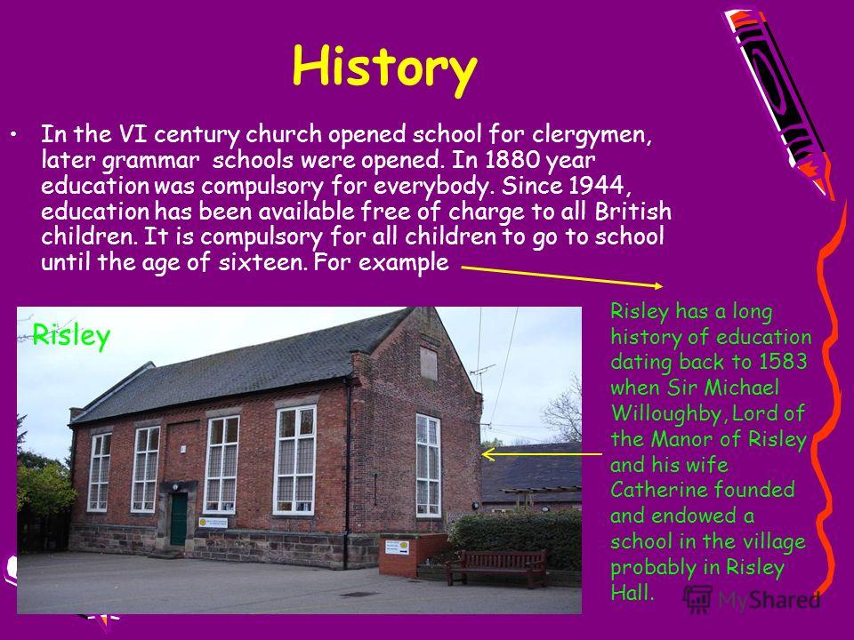 History In the VI century church opened school for clergymen, later grammar schools were opened. In 1880 year education was compulsory for everybody. Since 1944, education has been available free of charge to all British children. It is compulsory fo