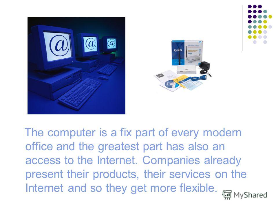 The computer is a fix part of every modern office and the greatest part has also an access to the Internet. Companies already present their products, their services on the Internet and so they get more flexible.