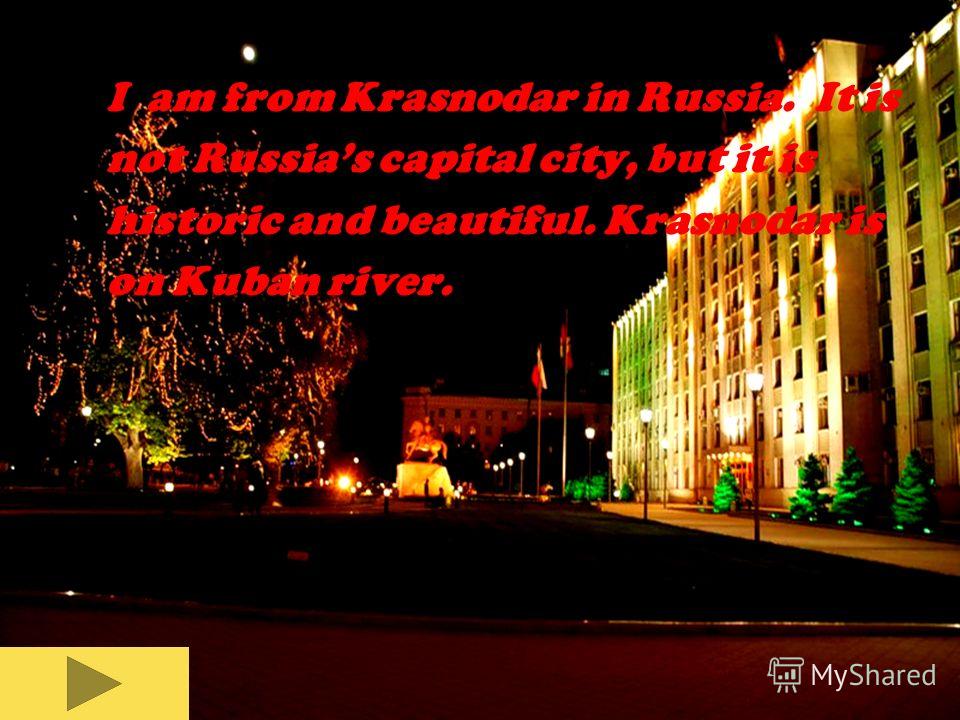 I am from Krasnodar in Russia. It is not Russias capital city, but it is historic and beautiful. Krasnodar is on Kuban river.