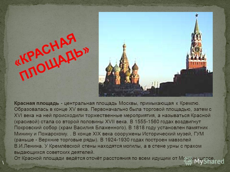 Красная площадь - центральная площадь Москвы, примыкающая к Кремлю. Образовалась в конце XV века. Первоначально была торговой площадью, затем с XVI века на ней происходили торжественные мероприятия, а называться Красной (красивой) стала со второй пол