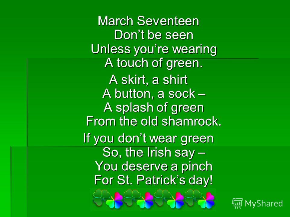 March Seventeen Dont be seen Unless youre wearing A touch of green. A skirt, a shirt A button, a sock – A splash of green From the old shamrock. If you dont wear green So, the Irish say – You deserve a pinch For St. Patricks day!
