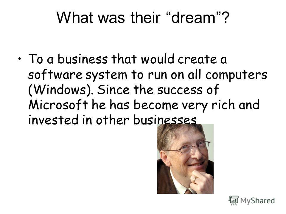 What was their dream? To a business that would create a software system to run on all computers (Windows). Since the success of Microsoft he has become very rich and invested in other businesses