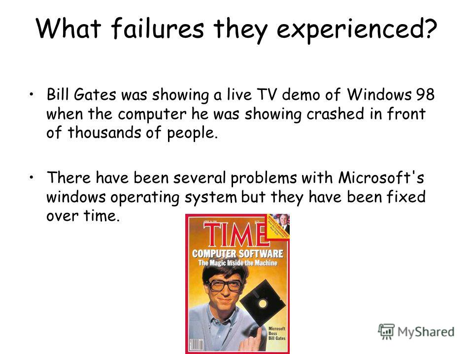 What failures they experienced? Bill Gates was showing a live TV demo of Windows 98 when the computer he was showing crashed in front of thousands of people. There have been several problems with Microsoft's windows operating system but they have bee