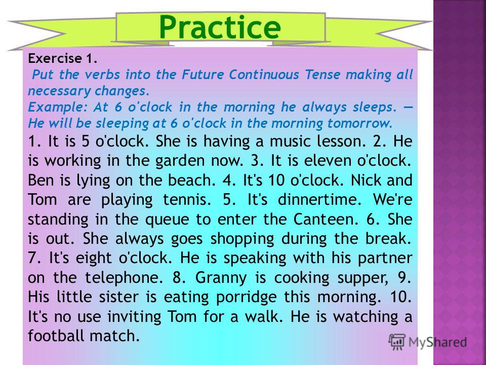 Practice Exercise 1. Put the verbs into the Future Continuous Tense making all necessary changes. Example: At 6 o'clock in the morning he always sleeps. He will be sleeping at 6 o'clock in the morning tomorrow. 1. It is 5 o'clock. She is having a mus