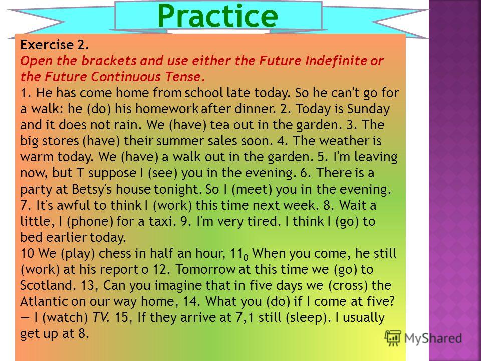 Practice Exercise 2. Open the brackets and use either the Future Indefinite or the Future Continuous Tense. 1. He has come home from school late today. So he can't go for a walk: he (do) his homework after dinner. 2. Today is Sunday and it does not r