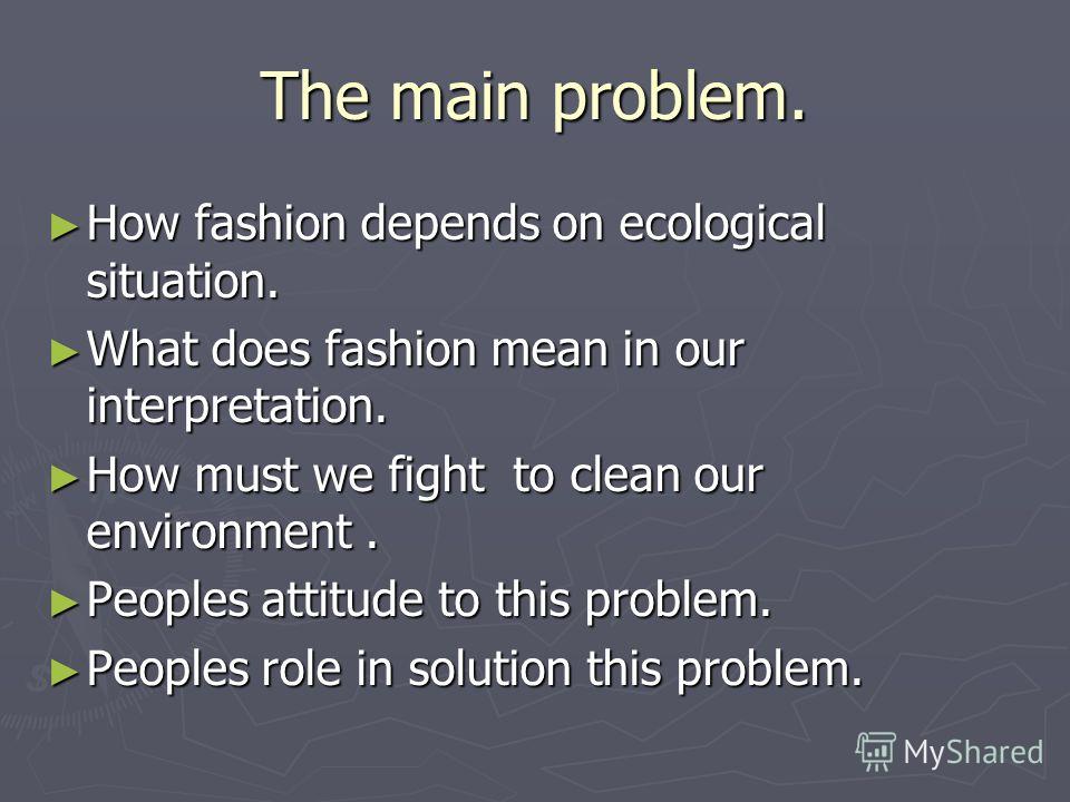 The main problem. How fashion depends on ecological situation. How fashion depends on ecological situation. What does fashion mean in our interpretation. What does fashion mean in our interpretation. How must we fight to clean our environment. How mu