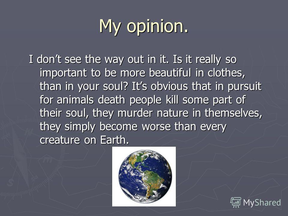 My opinion. I dont see the way out in it. Is it really so important to be more beautiful in clothes, than in your soul? Its obvious that in pursuit for animals death people kill some part of their soul, they murder nature in themselves, they simply b