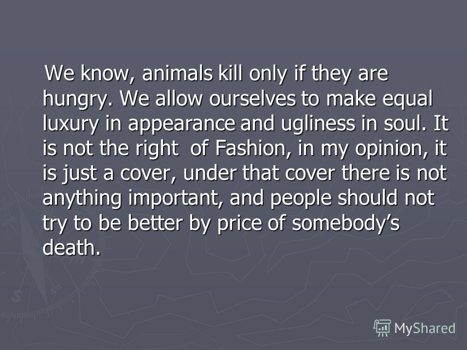 We know, animals kill only if they are hungry. We allow ourselves to make equal luxury in appearance and ugliness in soul. It is not the right of Fashion, in my opinion, it is just a cover, under that cover there is not anything important, and people