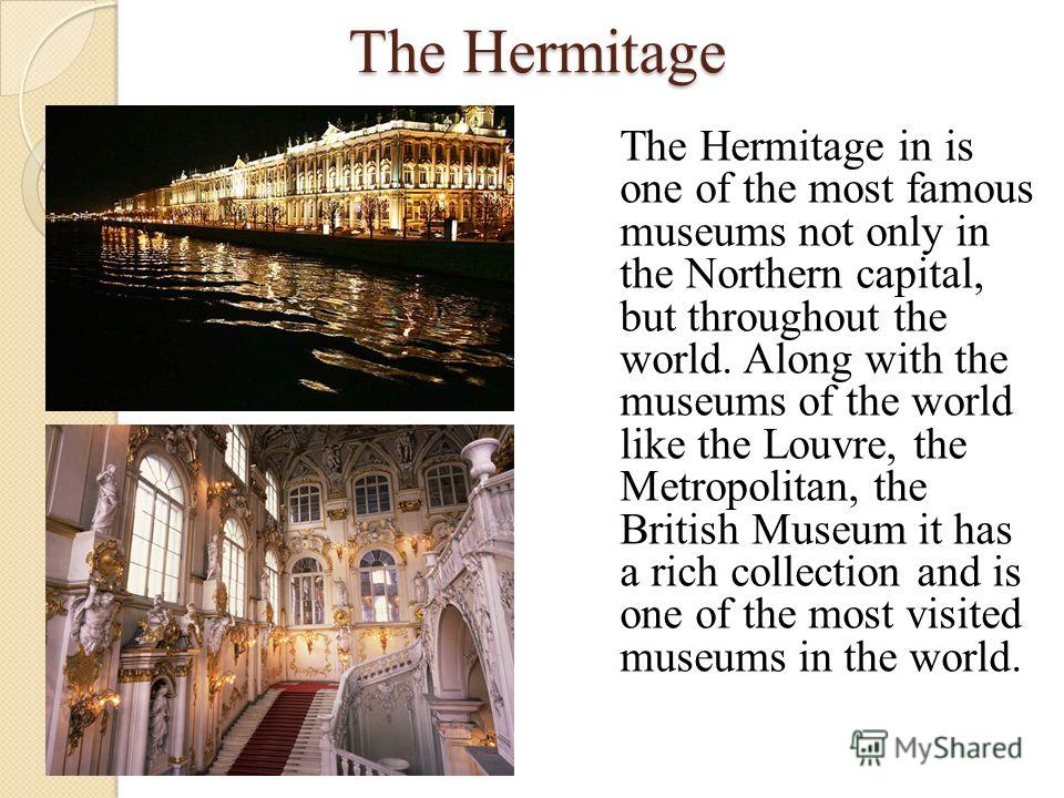 The Hermitage The Hermitage in is one of the most famous museums not only in the Northern capital, but throughout the world. Along with the museums of the world like the Louvre, the Metropolitan, the British Museum it has a rich collection and is one
