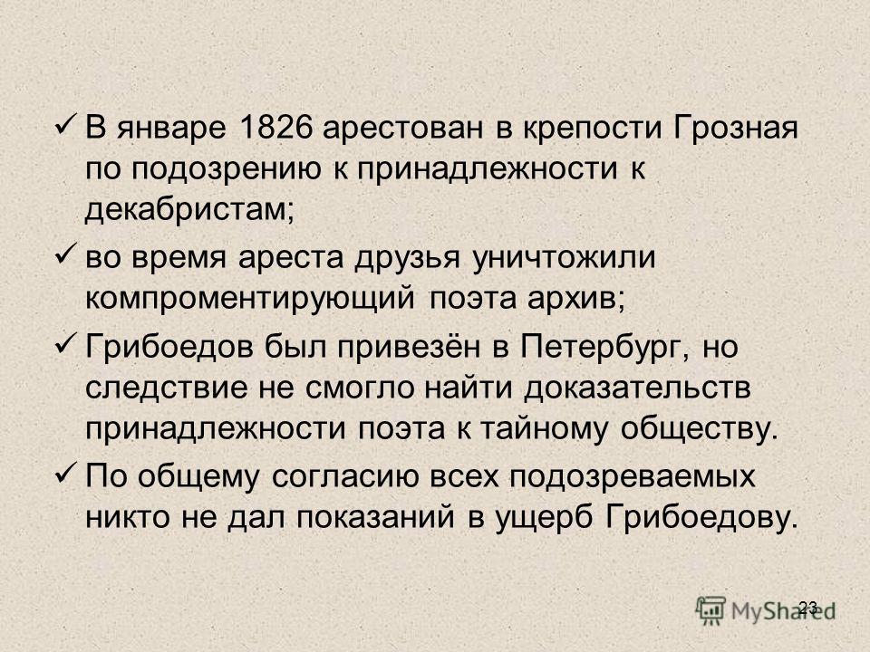 23 В январе 1826 арестован в крепости Грозная по подозрению к принадлежности к декабристам; во время ареста друзья уничтожили компроментирующий поэта архив; Грибоедов был привезён в Петербург, но следствие не смогло найти доказательств принадлежности