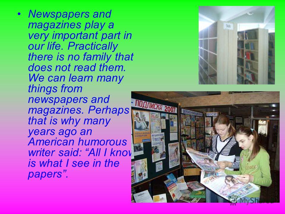 Newspapers and magazines play a very important part in our life. Practically there is no family that does not read them. We can learn many things from newspapers and magazines. Perhaps that is why many years ago an American humorous writer said: All 
