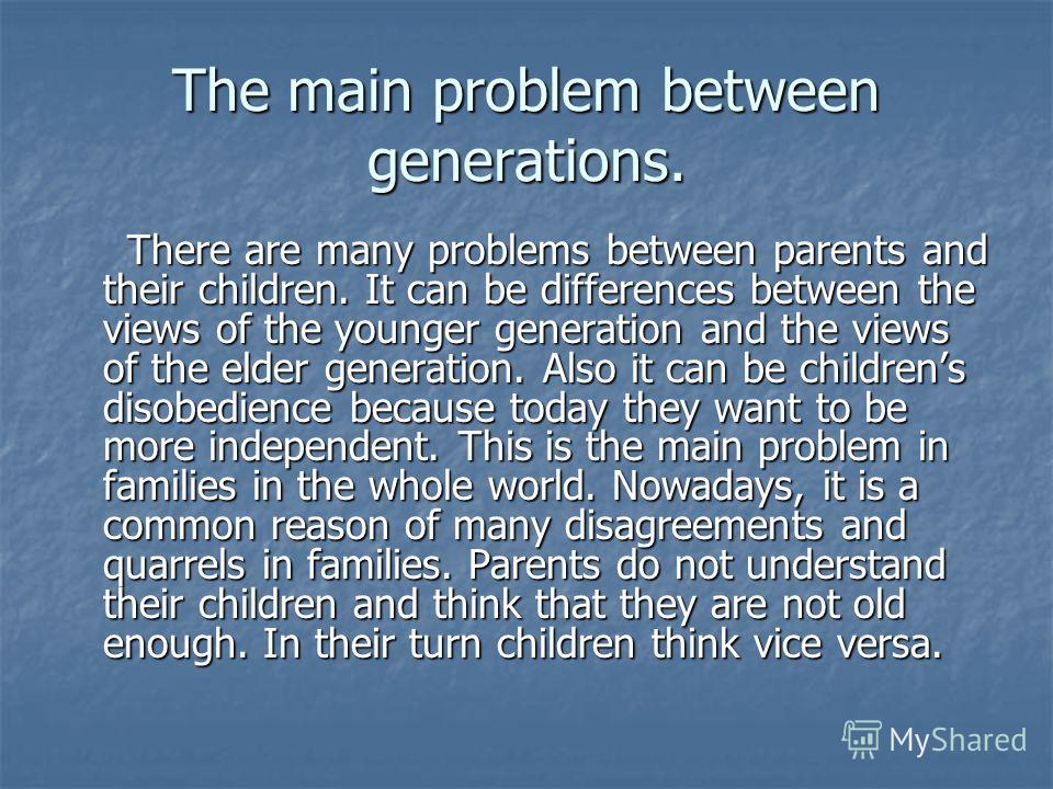 The main problem between generations. There are many problems between parents and their children. It can be differences between the views of the younger generation and the views of the elder generation. Also it can be childrens disobedience because t