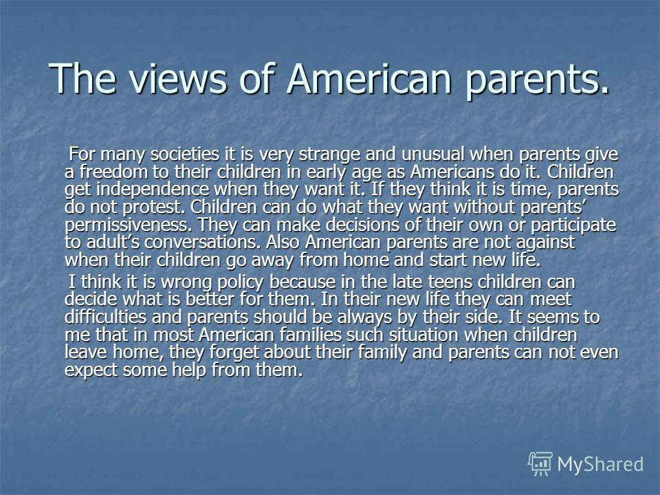 The views of American parents. For many societies it is very strange and unusual when parents give a freedom to their children in early age as Americans do it. Children get independence when they want it. If they think it is time, parents do not prot