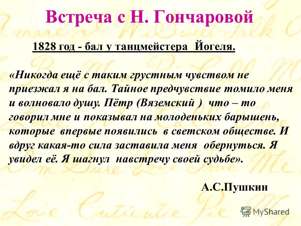 Встреча с Н. Гончаровой 1828 год - бал у танцмейстера Йогеля. «Никогда ещё с таким грустным чувством не приезжал я на бал. Тайное предчувствие томило меня и волновало душу. Пётр (Вяземский ) что – то говорил мне и показывал на молоденьких барышень, к