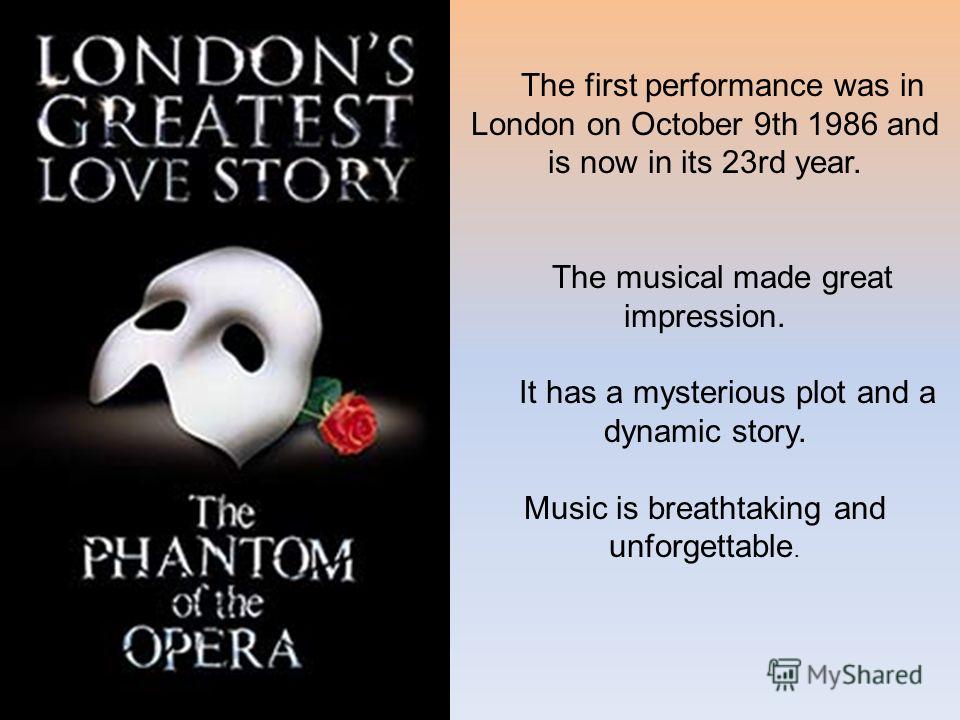 The first performance was in London on October 9th 1986 and is now in its 23rd year. The musical made great impression. It has a mysterious plot and a dynamic story. Music is breathtaking and unforgettable.