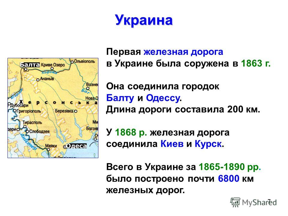 7 Первая железная дорога в Украине была соружена в 1863 г. Она соединила городок Балту и Одессу. Длина дороги составила 200 км. У 1868 р. железная дорога соединила Киев и Курск. Всего в Украине за 1865-1890 рр. было построено почти 6800 км железных д