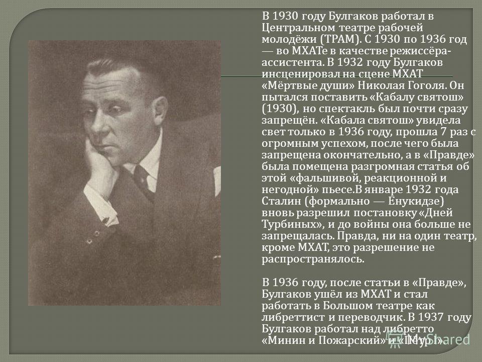 В 1930 году Булгаков работал в Центральном театре рабочей молодёжи ( ТРАМ ). С 1930 по 1936 год во МХАТе в качестве режиссёра - ассистента. В 1932 году Булгаков инсценировал на сцене МХАТ « Мёртвые души » Николая Гоголя. Он пытался поставить « Кабалу