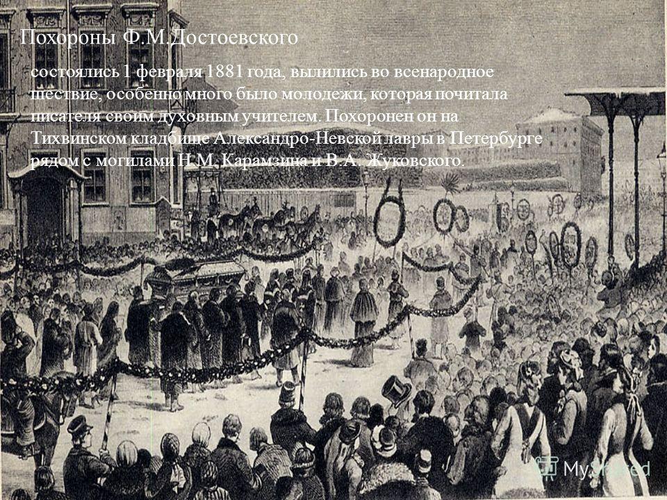 Похороны Ф.М.Достоевского состоялись 1 февраля 1881 года, вылились во всенародное шествие, особенно много было молодежи, которая почитала писателя своим духовным учителем. Похоронен он на Тихвинском кладбище Александро-Невской лавры в Петербурге рядо