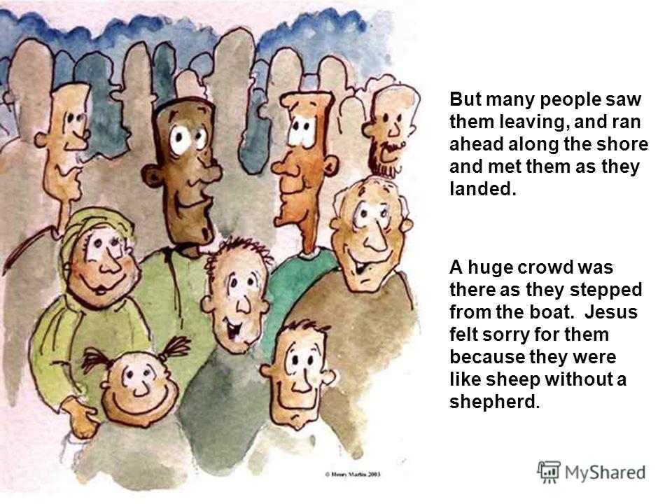 But many people saw them leaving, and ran ahead along the shore and met them as they landed. A huge crowd was there as they stepped from the boat. Jesus felt sorry for them because they were like sheep without a shepherd.