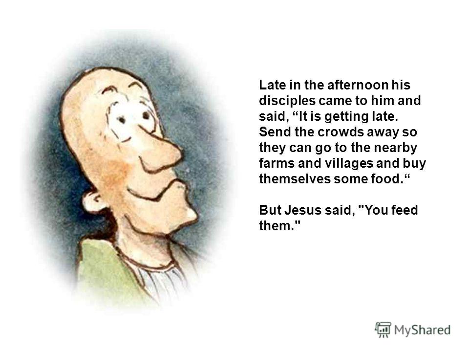 Late in the afternoon his disciples came to him and said, It is getting late. Send the crowds away so they can go to the nearby farms and villages and buy themselves some food. But Jesus said, You feed them.