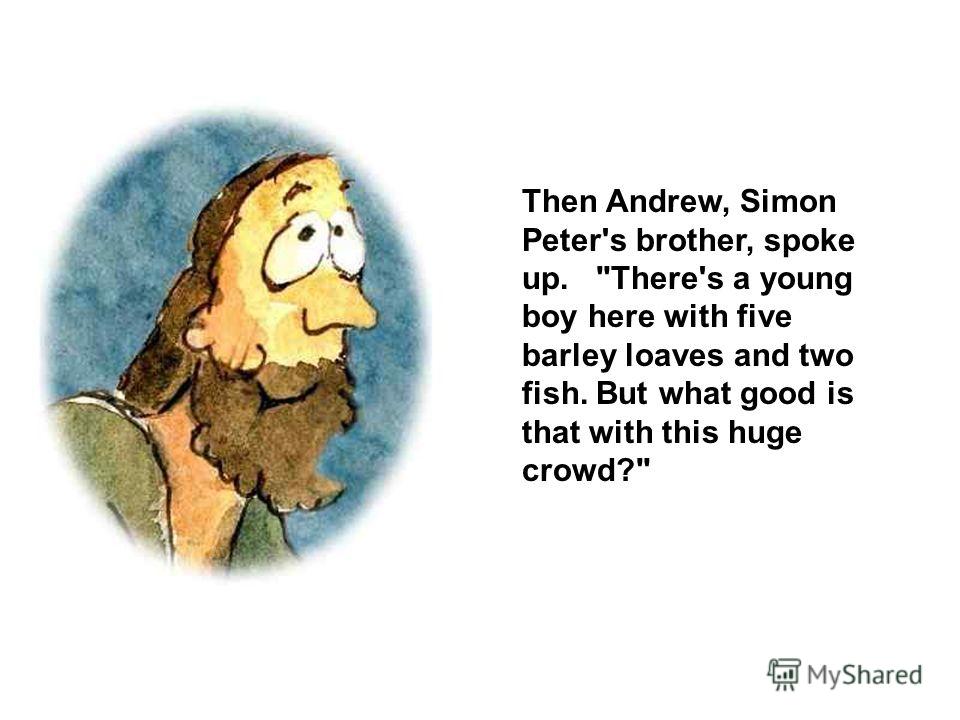 Then Andrew, Simon Peter's brother, spoke up. There's a young boy here with five barley loaves and two fish. But what good is that with this huge crowd?