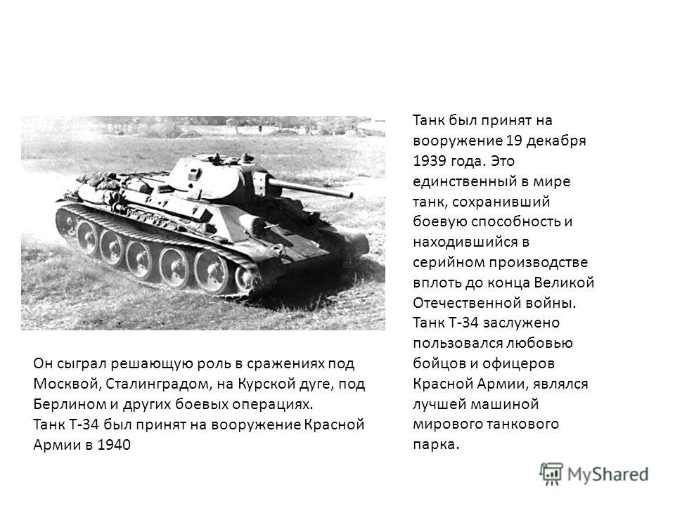 Танк был принят на вооружение 19 декабря 1939 года. Это единственный в мире танк, сохранивший боевую способность и находившийся в серийном производстве вплоть до конца Великой Отечественной войны. Танк Т-34 заслужено пользовался любовью бойцов и офиц