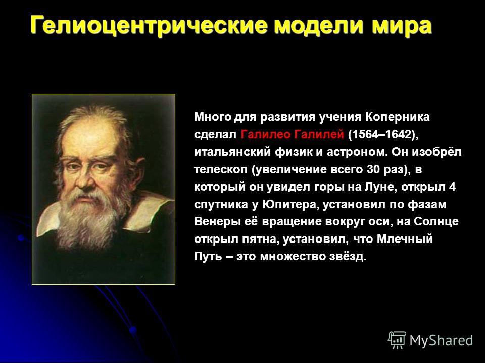 Много для развития учения Коперника сделал Галилео Галилей (1564–1642), итальянский физик и астроном. Он изобрёл телескоп (увеличение всего 30 раз), в который он увидел горы на Луне, открыл 4 спутника у Юпитера, установил по фазам Венеры её вращение 