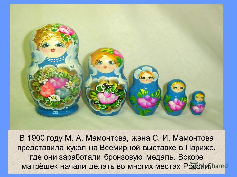 В 1900 году М. А. Мамонтова, жена С. И. Мамонтова представила кукол на Всемирной выставке в Париже, где они заработали бронзовую медаль. Вскоре матрёшек начали делать во многих местах России.