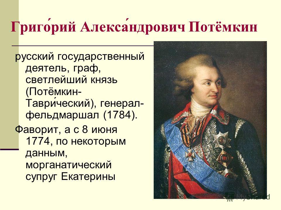 Григо́рий Алекса́ндрович Потёмкин русский государственный деятель, граф, светлейший князь (Потёмкин- Таври́ческий), генерал- фельдмаршал (1784). Фаворит, а с 8 июня 1774, по некоторым данным, морганатический супруг Екатерины