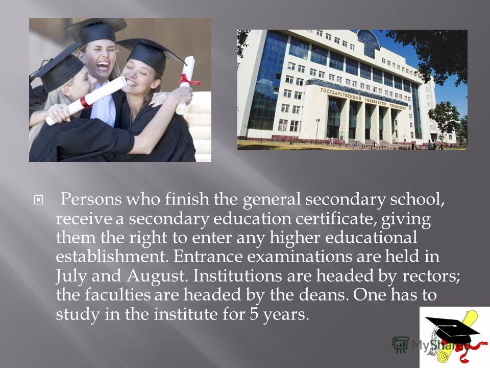 Persons who finish the general secondary school, receive a secondary education certificate, giving them the right to enter any higher educational establishment. Entrance examinations are held in July and August. Institutions are headed by rectors; th