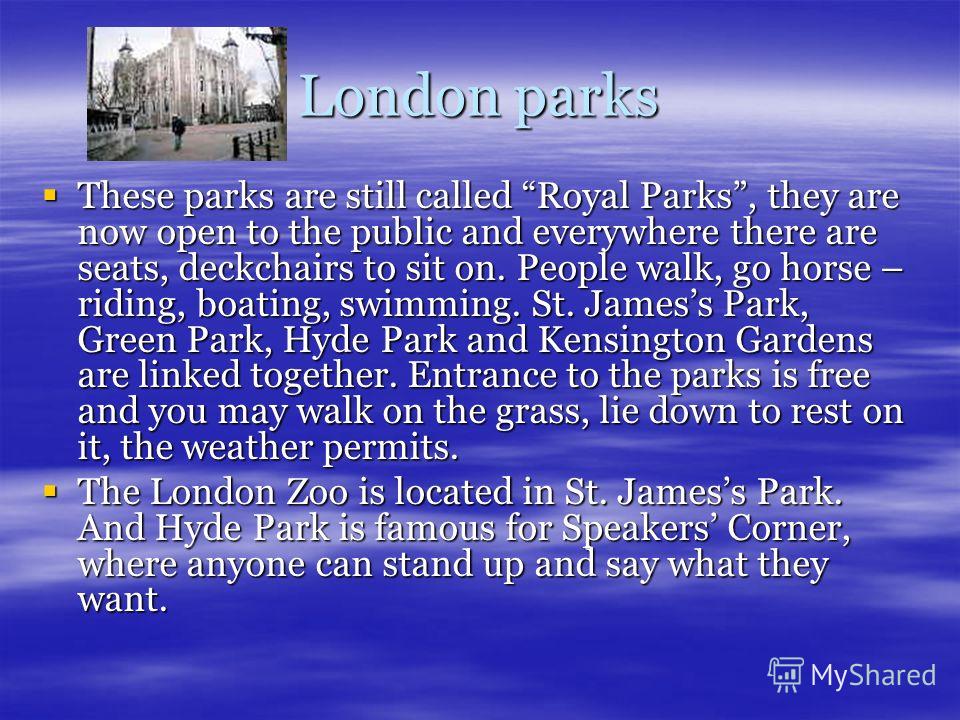London parks These parks are still called Royal Parks, they are now open to the public and everywhere there are seats, deckchairs to sit on. People walk, go horse – riding, boating, swimming. St. Jamess Park, Green Park, Hyde Park and Kensington Gard