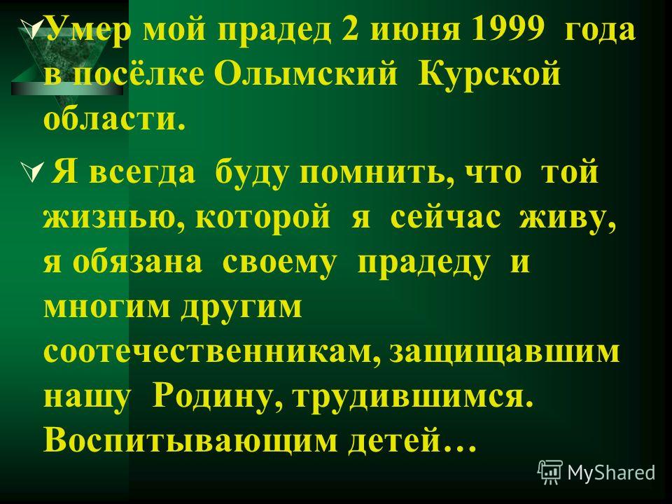 Умер мой прадед 2 июня 1999 года в посёлке Олымский Курской области. Я всегда буду помнить, что той жизнью, которой я сейчас живу, я обязана своему прадеду и многим другим соотечественникам, защищавшим нашу Родину, трудившимся. Воспитывающим детей…