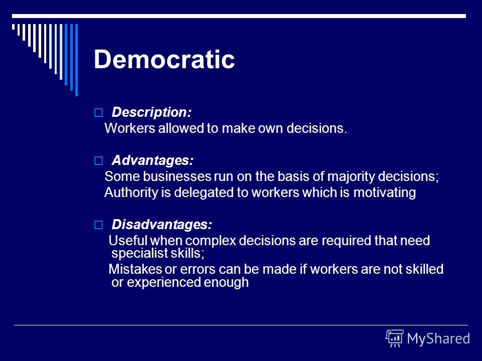 Democratic Description: Workers allowed to make own decisions. Advantages: Some businesses run on the basis of majority decisions; Authority is delegated to workers which is motivating Disadvantages: Useful when complex decisions are required that ne