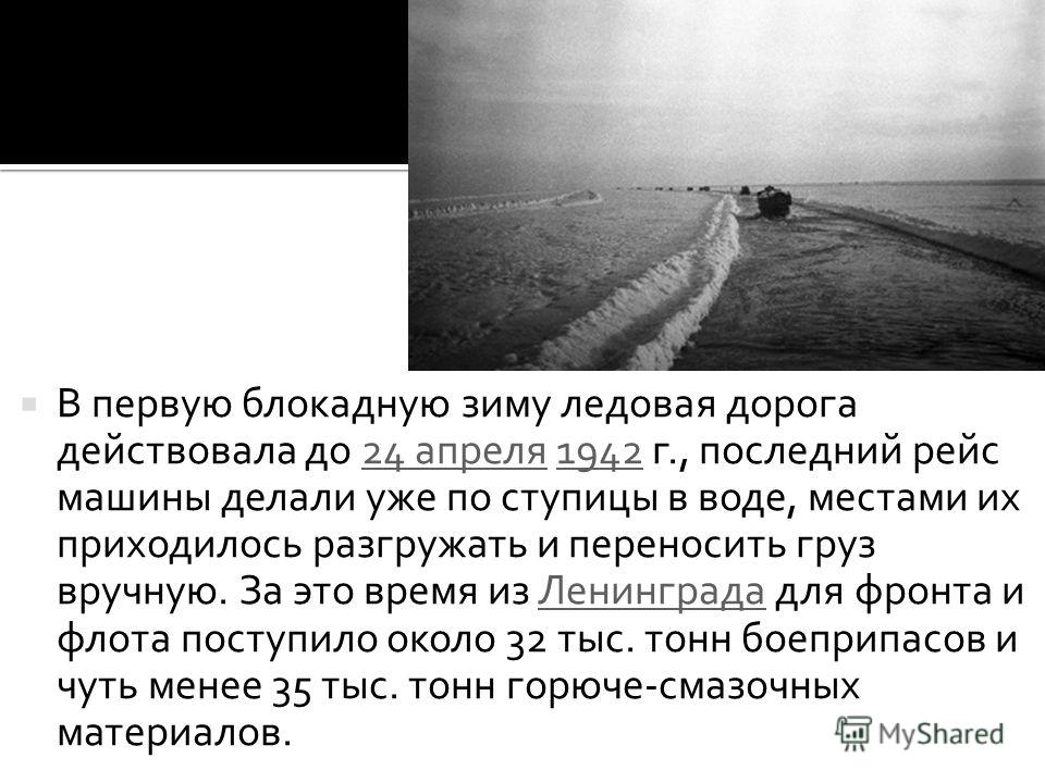В первую блокадную зиму ледовая дорога действовала до 24 апреля 1942 г., последний рейс машины делали уже по ступицы в воде, местами их приходилось разгружать и переносить груз вручную. За это время из Ленинграда для фронта и флота поступило около 32