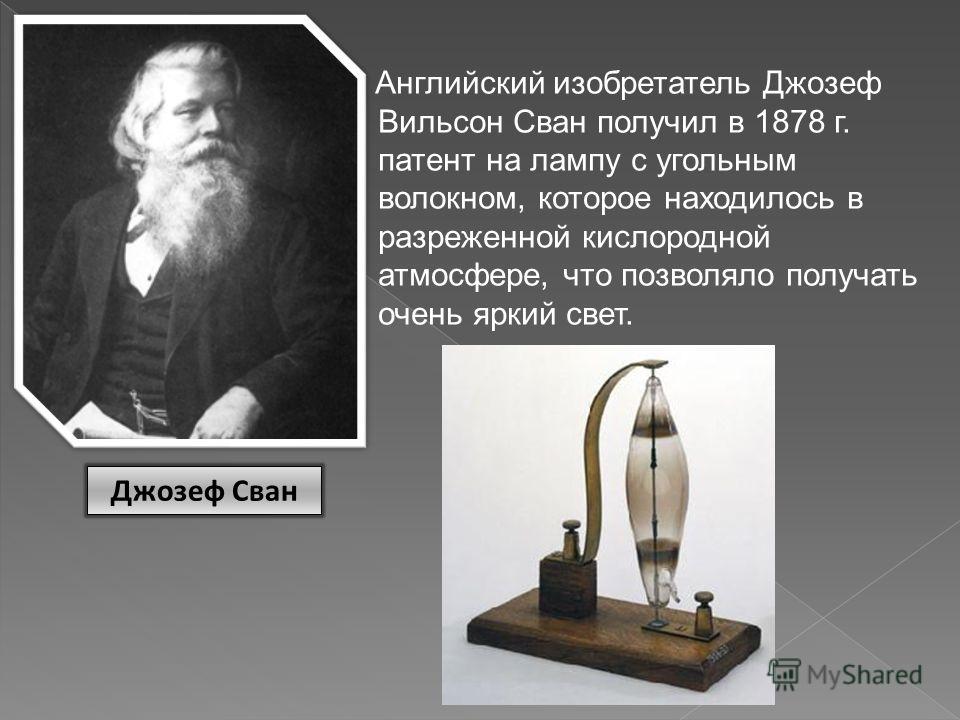 Английский изобретатель Джозеф Вильсон Сван получил в 1878 г. патент на лампу с угольным волокном, которое находилось в разреженной кислородной атмосфере, что позволяло получать очень яркий свет. Джозеф Сван