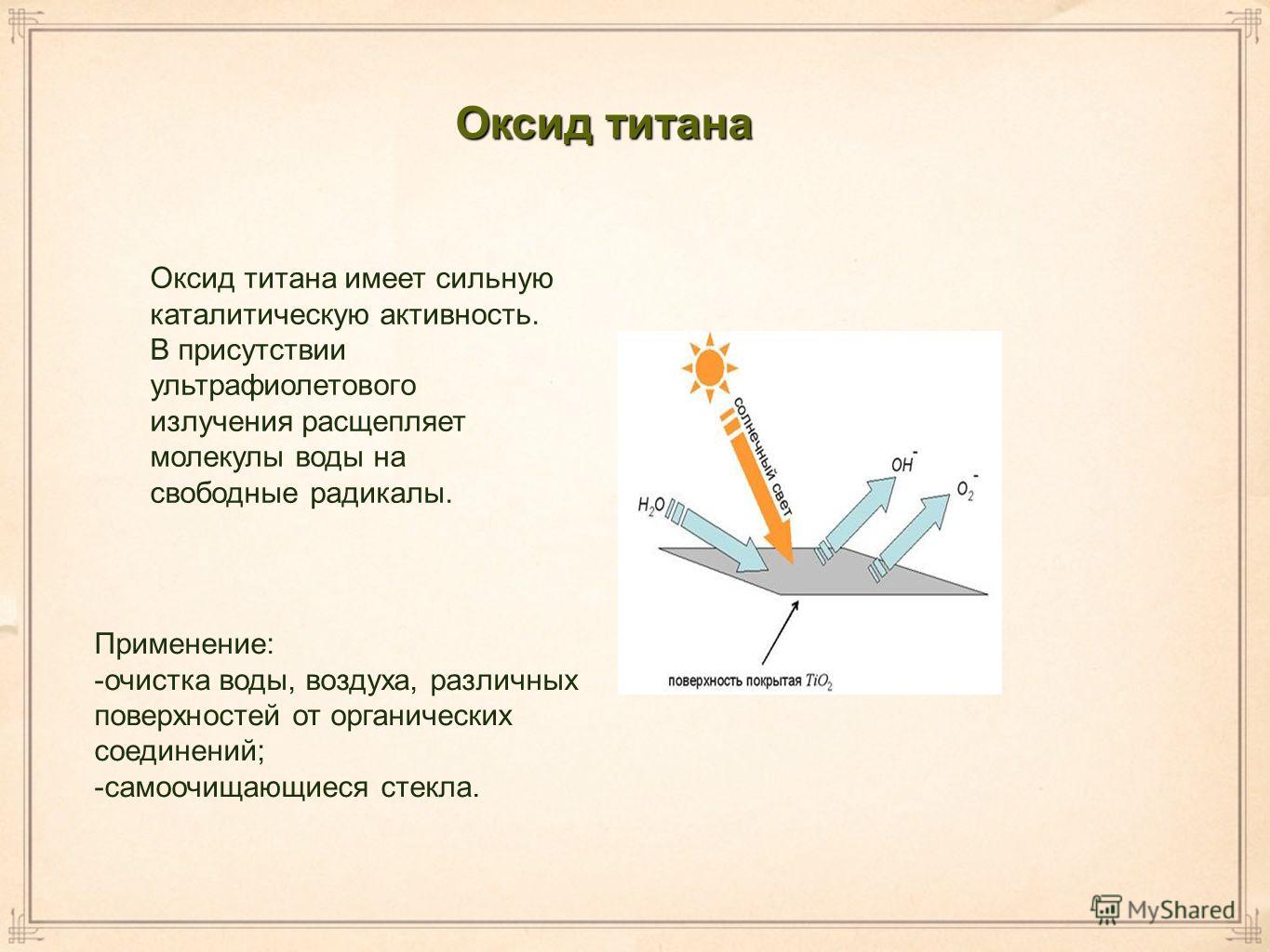 Оксид титана Оксид титана имеет сильную каталитическую активность. В присутствии ультрафиолетового излучения расщепляет молекулы воды на свободные радикалы. Применение: -очистка воды, воздуха, различных поверхностей от органических соединений; -самоо