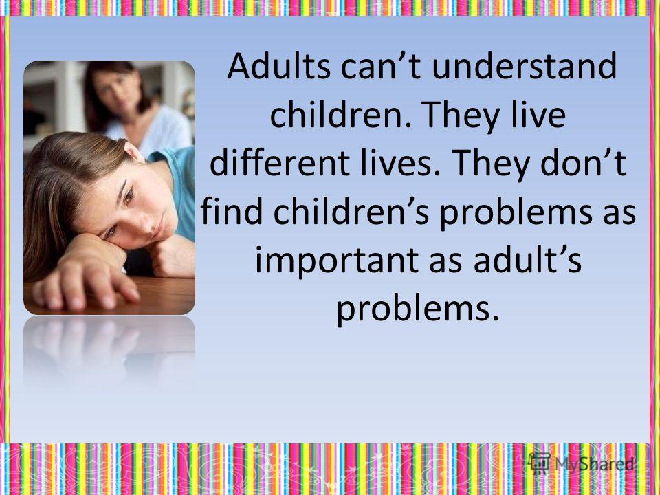 Adults cant understand children. They live different lives. They dont find childrens problems as important as adults problems.