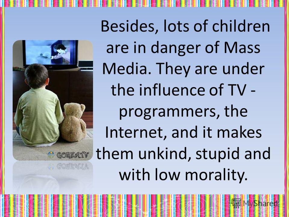 Besides, lots of children are in danger of Mass Media. They are under the influence of TV - programmers, the Internet, and it makes them unkind, stupid and with low morality.